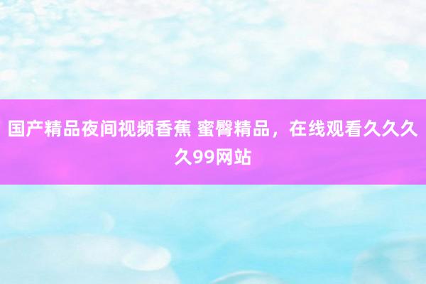 国产精品夜间视频香蕉 蜜臀精品，在线观看久久久久99网站
