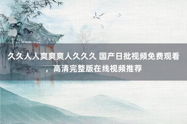 久久人人爽爽爽人久久久 国产日批视频免费观看，高清完整版在线视频推荐