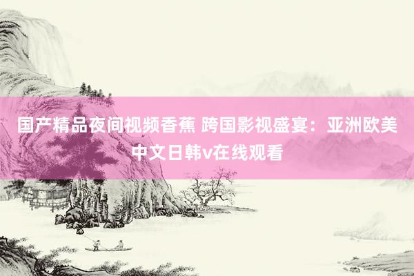 国产精品夜间视频香蕉 跨国影视盛宴：亚洲欧美中文日韩v在线观看
