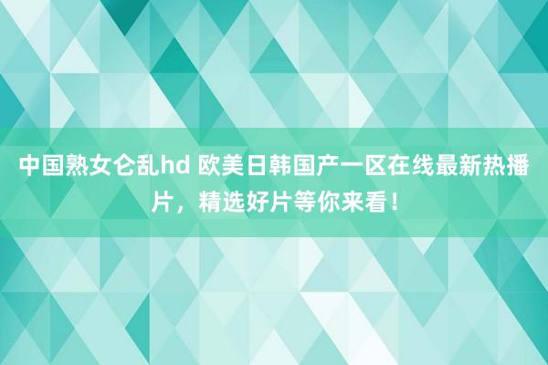 中国熟女仑乱hd 欧美日韩国产一区在线最新热播片，精选好片等你来看！