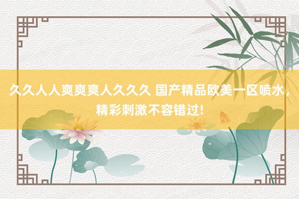 久久人人爽爽爽人久久久 国产精品欧美一区喷水，精彩刺激不容错过!