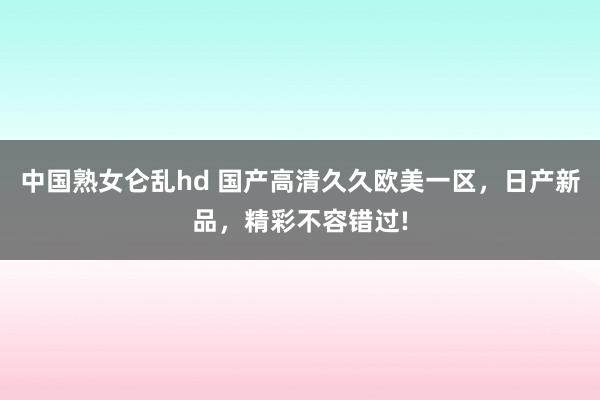 中国熟女仑乱hd 国产高清久久欧美一区，日产新品，精彩不容错过!