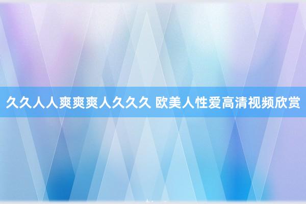 久久人人爽爽爽人久久久 欧美人性爱高清视频欣赏