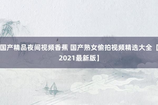 国产精品夜间视频香蕉 国产熟女偷拍视频精选大全【2021最新版】