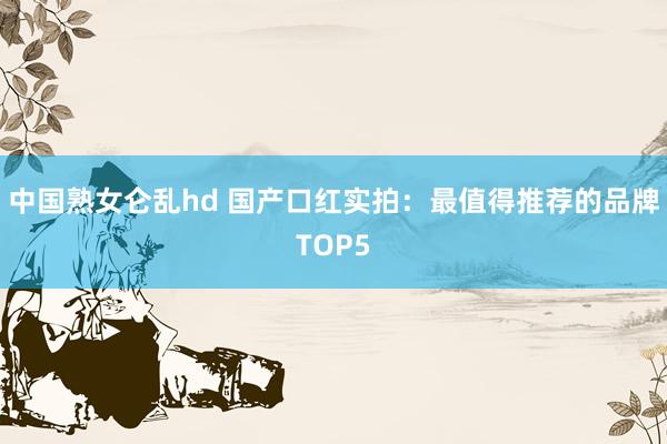 中国熟女仑乱hd 国产口红实拍：最值得推荐的品牌TOP5