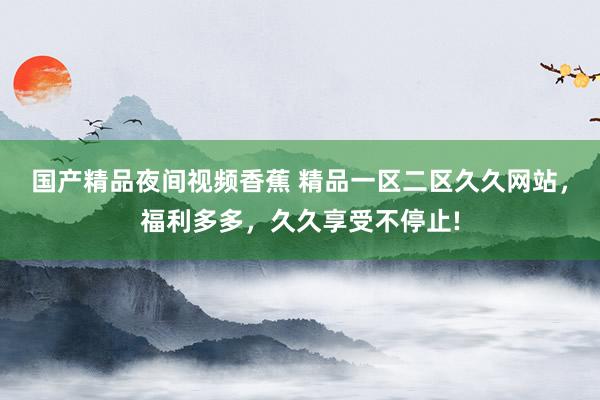 国产精品夜间视频香蕉 精品一区二区久久网站，福利多多，久久享受不停止!