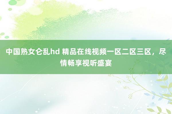 中国熟女仑乱hd 精品在线视频一区二区三区，尽情畅享视听盛宴