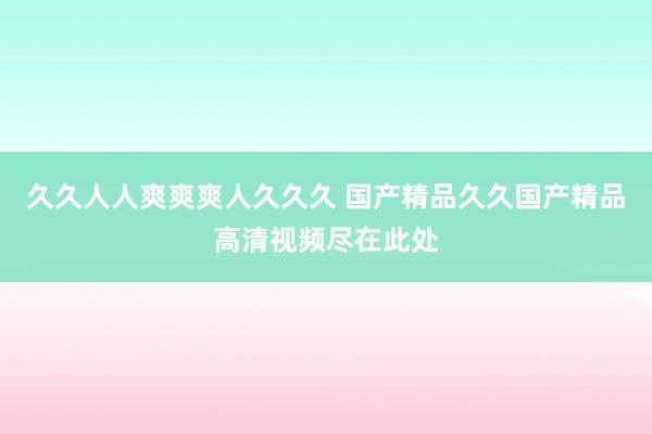 久久人人爽爽爽人久久久 国产精品久久国产精品高清视频尽在此处