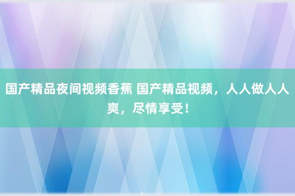 国产精品夜间视频香蕉 国产精品视频，人人做人人爽，尽情享受！