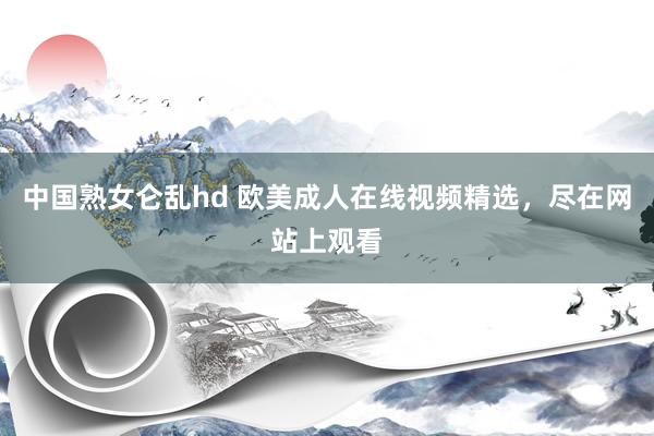 中国熟女仑乱hd 欧美成人在线视频精选，尽在网站上观看