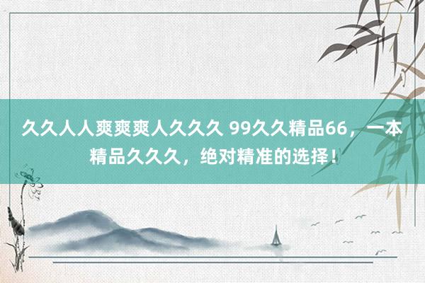 久久人人爽爽爽人久久久 99久久精品66，一本精品久久久，绝对精准的选择！