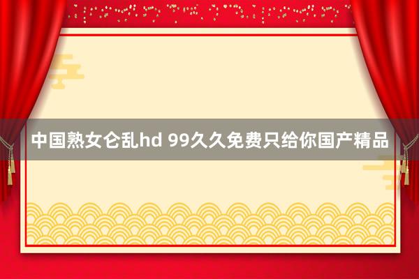 中国熟女仑乱hd 99久久免费只给你国产精品