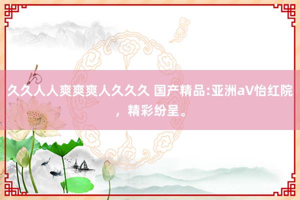 久久人人爽爽爽人久久久 国产精品:亚洲а∨怡红院，精彩纷呈。