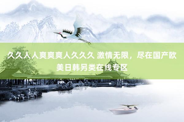久久人人爽爽爽人久久久 激情无限，尽在国产欧美日韩另类在线专区