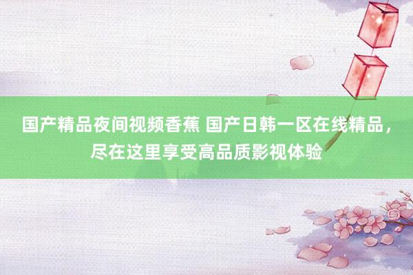 国产精品夜间视频香蕉 国产日韩一区在线精品，尽在这里享受高品质影视体验