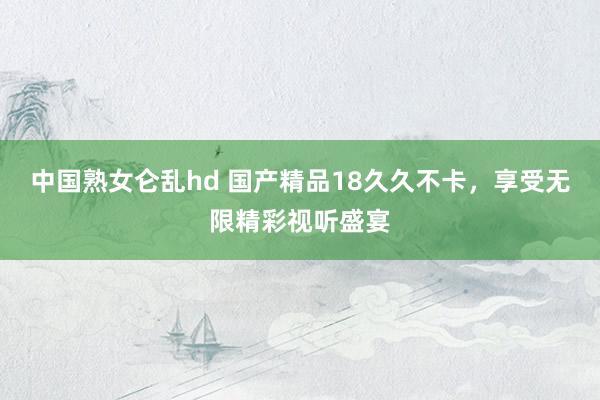 中国熟女仑乱hd 国产精品18久久不卡，享受无限精彩视听盛宴