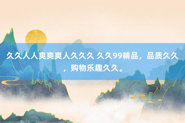 久久人人爽爽爽人久久久 久久99精品，品质久久，购物乐趣久久。
