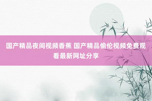 国产精品夜间视频香蕉 国产精品偷伦视频免费观看最新网址分享