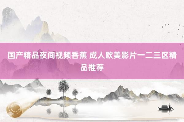 国产精品夜间视频香蕉 成人欧美影片一二三区精品推荐