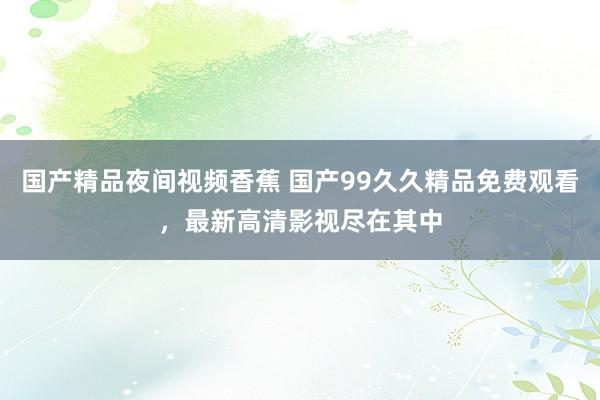 国产精品夜间视频香蕉 国产99久久精品免费观看，最新高清影视尽在其中