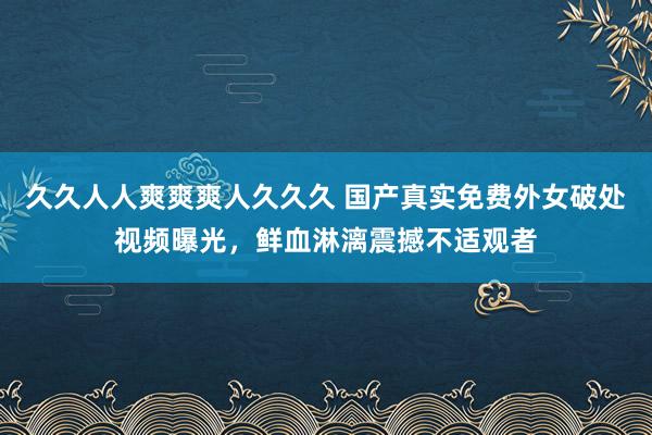 久久人人爽爽爽人久久久 国产真实免费外女破处视频曝光，鲜血淋漓震撼不适观者