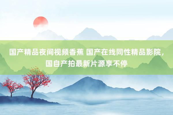 国产精品夜间视频香蕉 国产在线同性精品影院，国自产拍最新片源享不停