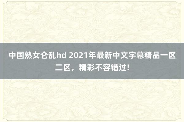 中国熟女仑乱hd 2021年最新中文字幕精品一区二区，精彩不容错过!