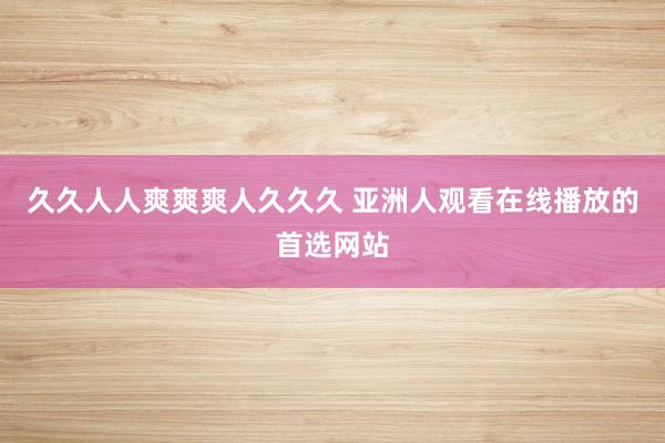 久久人人爽爽爽人久久久 亚洲人观看在线播放的首选网站