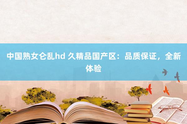 中国熟女仑乱hd 久精品国产区：品质保证，全新体验