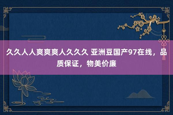久久人人爽爽爽人久久久 亚洲豆国产97在线，品质保证，物美价廉