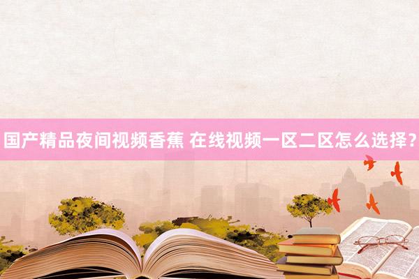 国产精品夜间视频香蕉 在线视频一区二区怎么选择？
