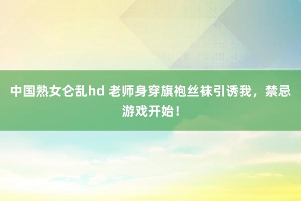 中国熟女仑乱hd 老师身穿旗袍丝袜引诱我，禁忌游戏开始！