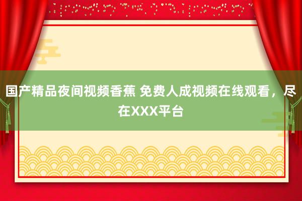国产精品夜间视频香蕉 免费人成视频在线观看，尽在XXX平台
