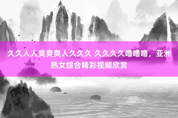 久久人人爽爽爽人久久久 久久久久噜噜噜，亚洲熟女综合精彩视频欣赏