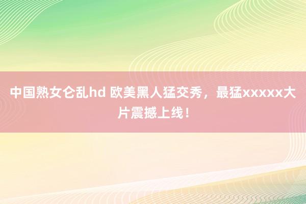 中国熟女仑乱hd 欧美黑人猛交秀，最猛xxxxx大片震撼上线！