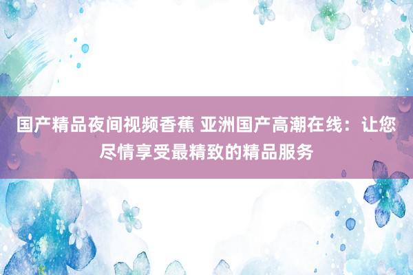 国产精品夜间视频香蕉 亚洲国产高潮在线：让您尽情享受最精致的精品服务