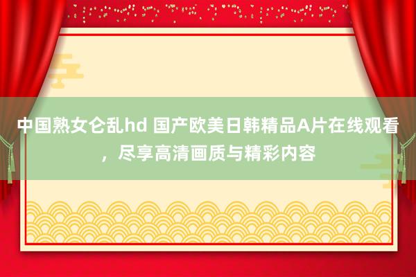 中国熟女仑乱hd 国产欧美日韩精品A片在线观看，尽享高清画质与精彩内容