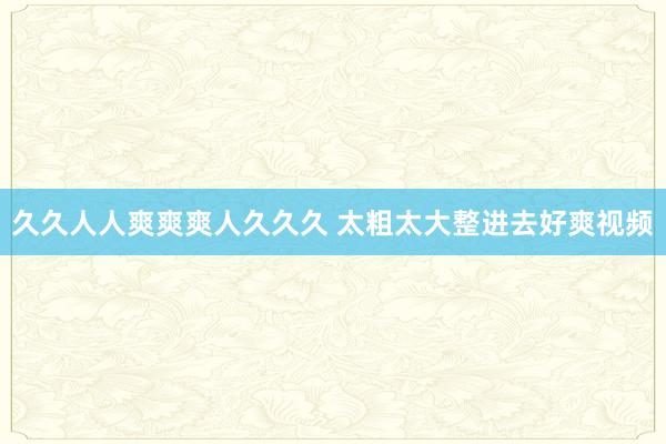 久久人人爽爽爽人久久久 太粗太大整进去好爽视频