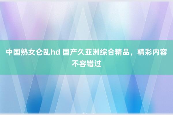 中国熟女仑乱hd 国产久亚洲综合精品，精彩内容不容错过