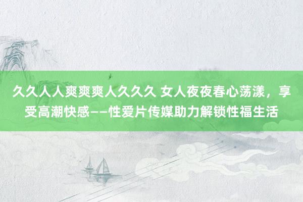 久久人人爽爽爽人久久久 女人夜夜春心荡漾，享受高潮快感——性爱片传媒助力解锁性福生活