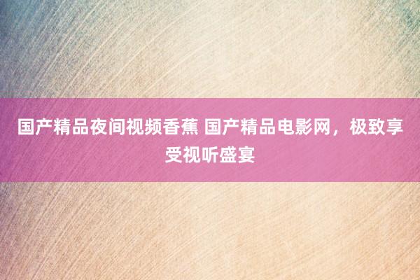 国产精品夜间视频香蕉 国产精品电影网，极致享受视听盛宴