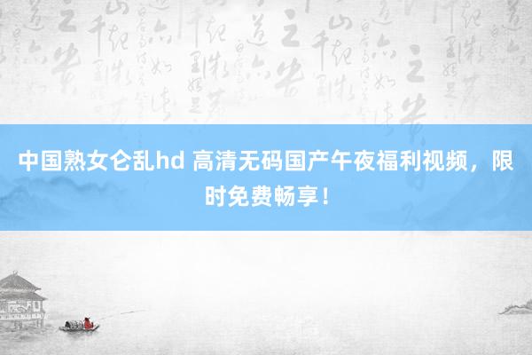 中国熟女仑乱hd 高清无码国产午夜福利视频，限时免费畅享！