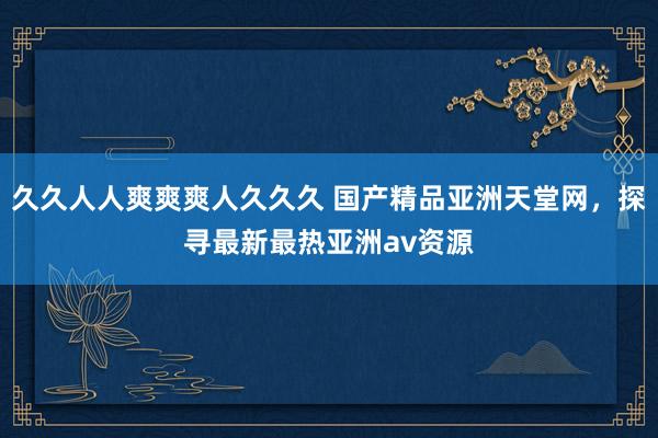 久久人人爽爽爽人久久久 国产精品亚洲天堂网，探寻最新最热亚洲av资源