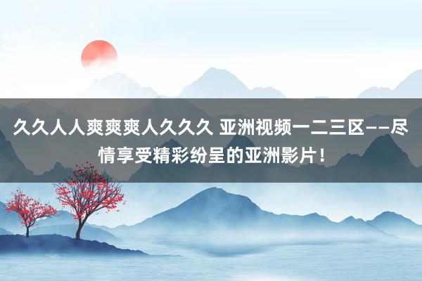 久久人人爽爽爽人久久久 亚洲视频一二三区——尽情享受精彩纷呈的亚洲影片！