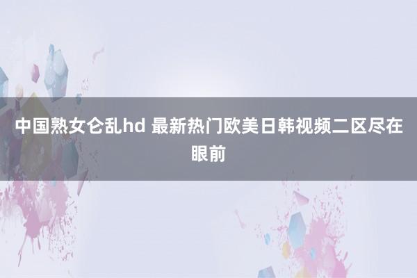 中国熟女仑乱hd 最新热门欧美日韩视频二区尽在眼前