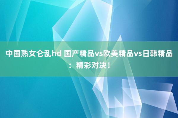 中国熟女仑乱hd 国产精品vs欧美精品vs日韩精品：精彩对决！