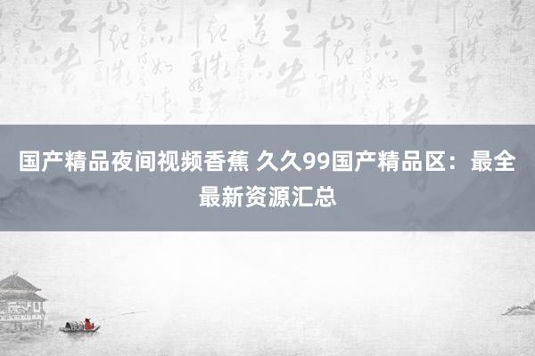 国产精品夜间视频香蕉 久久99国产精品区：最全最新资源汇总