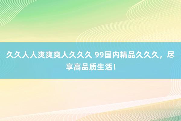 久久人人爽爽爽人久久久 99国内精品久久久，尽享高品质生活！