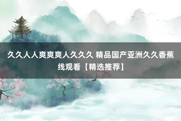 久久人人爽爽爽人久久久 精品国产亚洲久久香蕉线观看【精选推荐】