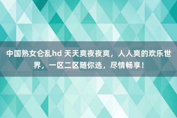 中国熟女仑乱hd 天天爽夜夜爽，人人爽的欢乐世界，一区二区随你选，尽情畅享！
